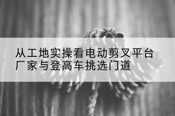 科尔沁左翼中旗电动剪叉升降平台厂家-从工地实操看电动剪叉平台厂家与登高车挑选门道