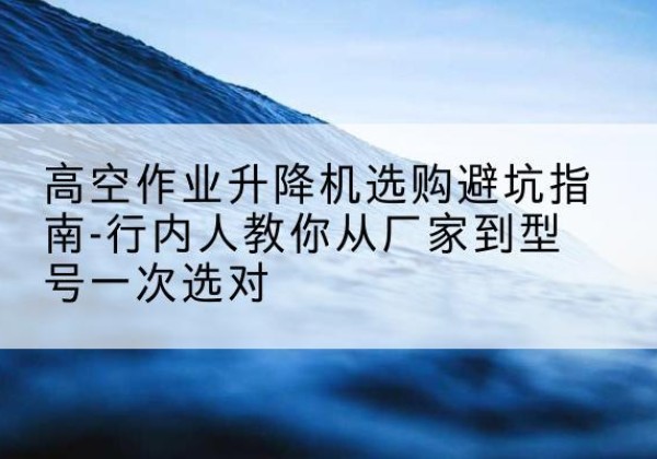 科尔沁左翼中旗升降平台厂家-高空作业升降机选购避坑指南-行内人教你从厂家到型号一次选对