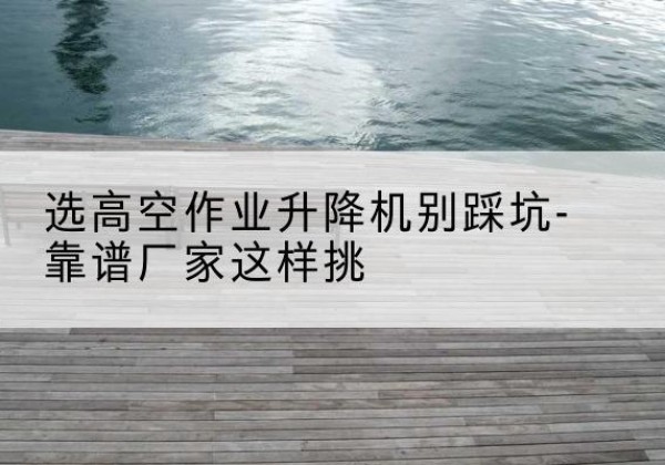 科尔沁左翼中旗剪叉式升降机厂家-选高空作业升降机别踩坑-靠谱厂家这样挑