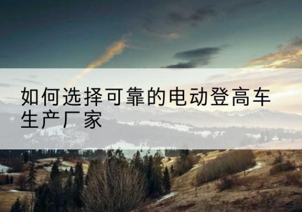 科尔沁左翼中旗电动登高车厂家-如何选择可靠的电动登高车生产厂家