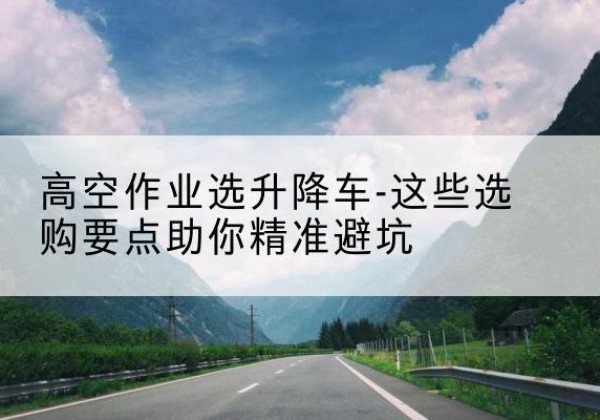 科尔沁左翼中旗升降车厂家-高空作业选升降车-这些选购要点助你*避坑
