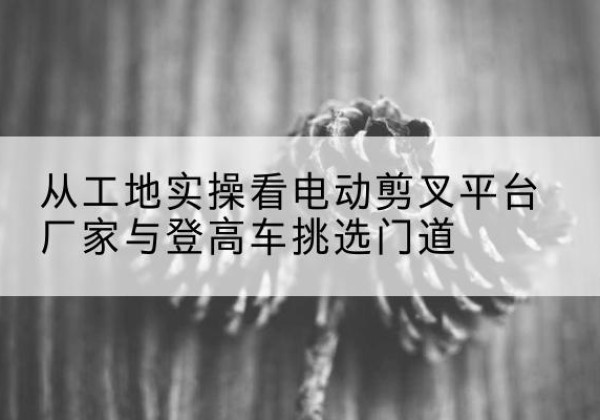 科尔沁左翼中旗电动剪叉升降平台厂家-从工地实操看电动剪叉平台厂家与登高车挑选门道